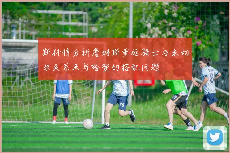 斯科特分析詹姆斯重返骑士与米切尔关系及与哈登的搭配问题