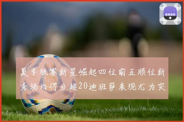 夏季联赛新星崛起四位前五顺位新秀场均得分超20迪班萨表现尤为突出