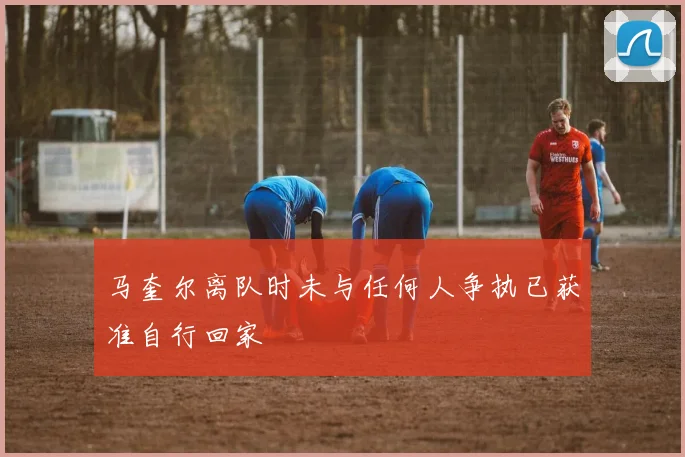 马奎尔离队时未与任何人争执已获准自行回家