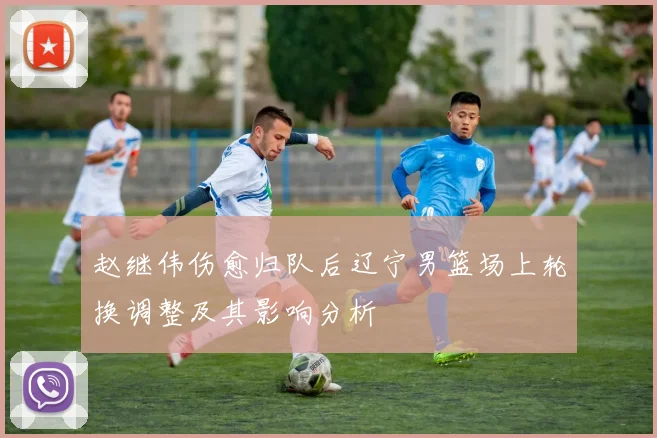 赵继伟伤愈归队后辽宁男篮场上轮换调整及其影响分析