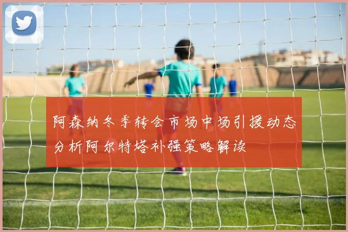 阿森纳冬季转会市场中场引援动态分析阿尔特塔补强策略解读