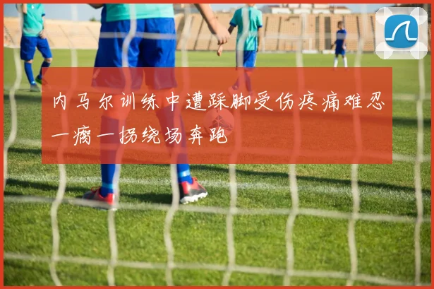 内马尔训练中遭踩脚受伤疼痛难忍一瘸一拐绕场奔跑