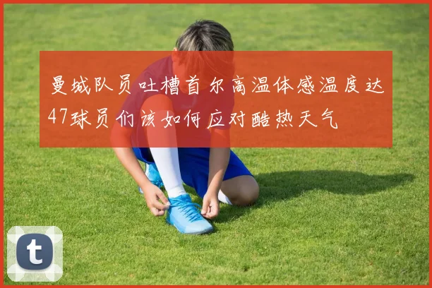 曼城队员吐槽首尔高温体感温度达47球员们该如何应对酷热天气