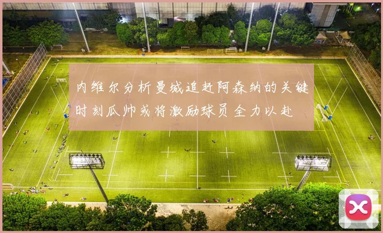 内维尔分析曼城追赶阿森纳的关键时刻瓜帅或将激励球员全力以赴