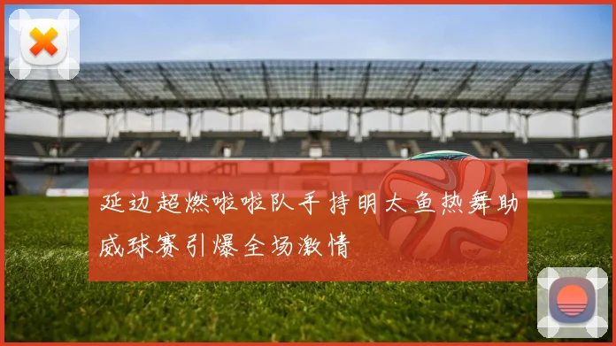 延边超燃啦啦队手持明太鱼热舞助威球赛引爆全场激情