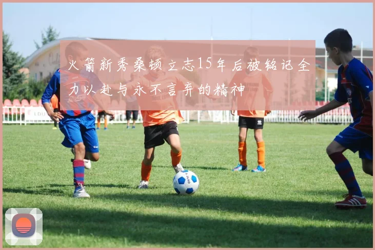 火箭新秀桑顿立志15年后被铭记全力以赴与永不言弃的精神