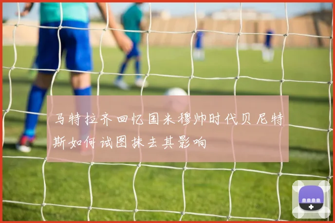 马特拉齐回忆国米穆帅时代贝尼特斯如何试图抹去其影响