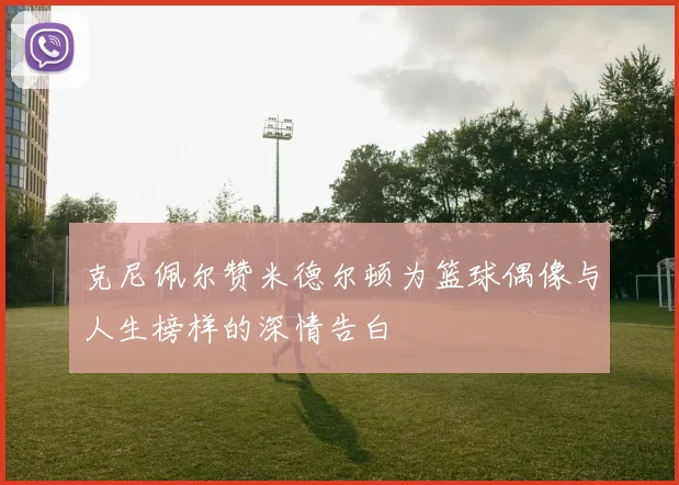 克尼佩尔赞米德尔顿为篮球偶像与人生榜样的深情告白
