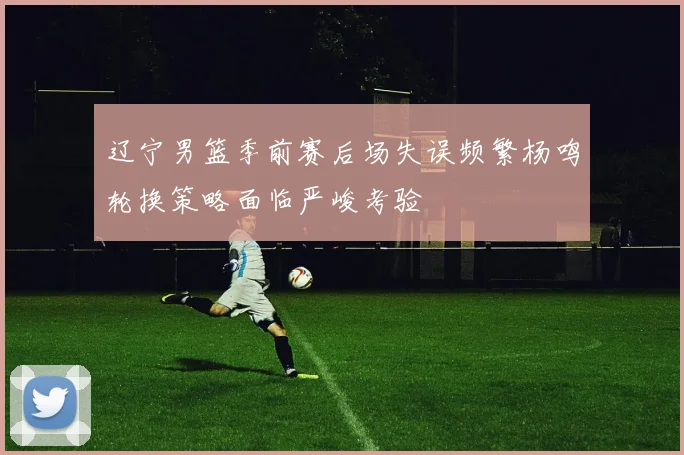 辽宁男篮季前赛后场失误频繁杨鸣轮换策略面临严峻考验