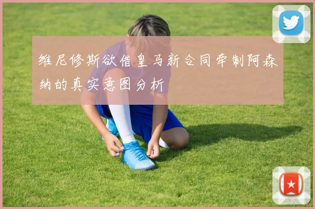 维尼修斯欲借皇马新合同牵制阿森纳的真实意图分析