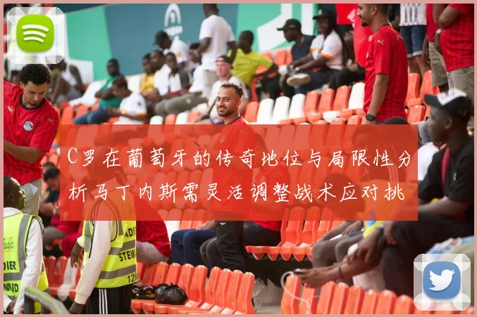 C罗在葡萄牙的传奇地位与局限性分析马丁内斯需灵活调整战术应对挑战