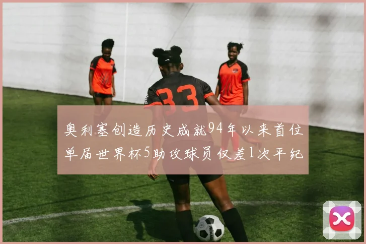 奥利塞创造历史成就94年以来首位单届世界杯5助攻球员仅差1次平纪录