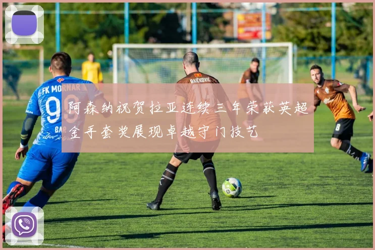 阿森纳祝贺拉亚连续三年荣获英超金手套奖展现卓越守门技艺