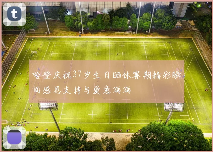 哈登庆祝37岁生日晒休赛期精彩瞬间感恩支持与爱意满满