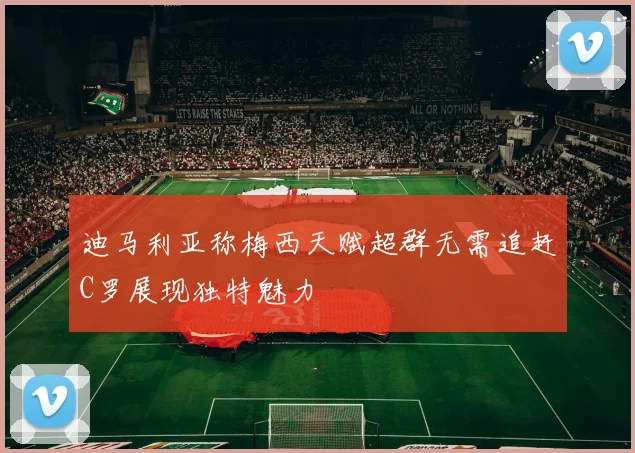 迪马利亚称梅西天赋超群无需追赶C罗展现独特魅力