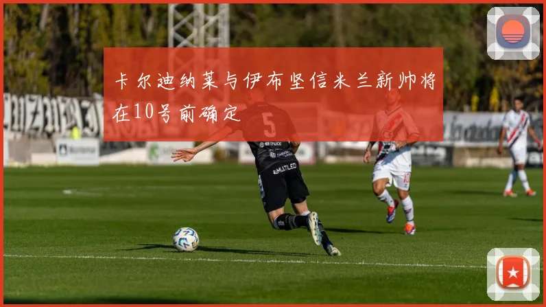 卡尔迪纳莱与伊布坚信米兰新帅将在10号前确定