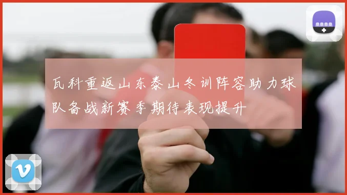 瓦科重返山东泰山冬训阵容助力球队备战新赛季期待表现提升