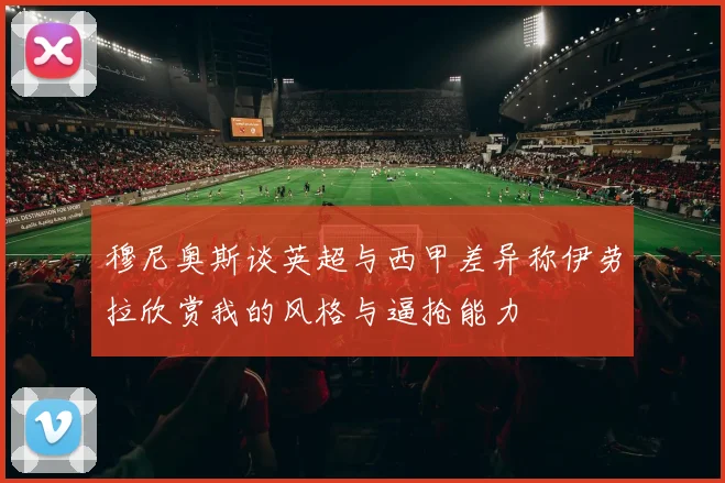 穆尼奥斯谈英超与西甲差异称伊劳拉欣赏我的风格与逼抢能力