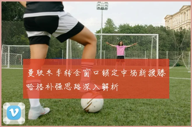 曼联冬季转会窗口锁定中场新援滕哈格补强思路深入解析
